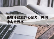 爱游戏体育官方-包含西班牙劲旅齐心合力，共同冲击世界杯的词条
