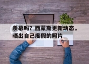 爱游戏体育在线入口-包含羡慕吗？西蒙斯更新动态，晒出自己度假的照片的词条