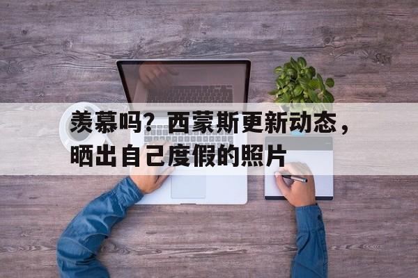 包含羡慕吗？西蒙斯更新动态，晒出自己度假的照片的词条